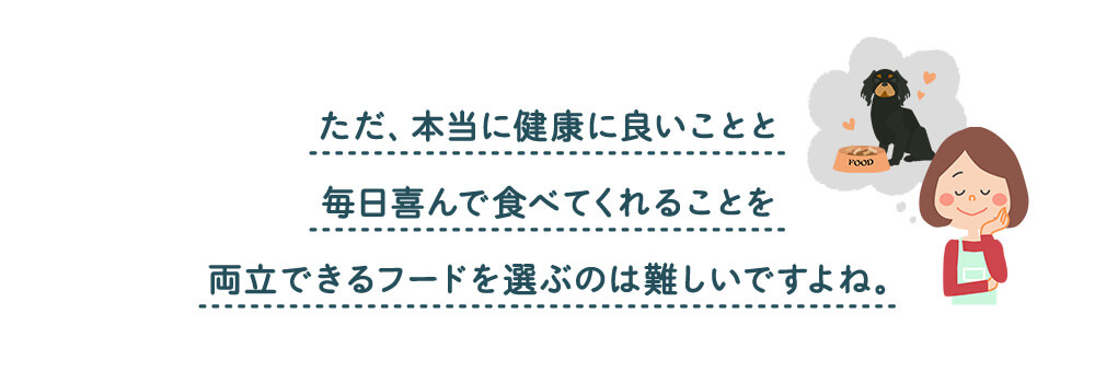 ただ、本当に健康に良いことと毎日喜んで食べてくれることを両立できるフードを選ぶのは難しいですよね。
