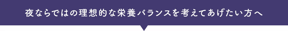 夜ならではの理想的な栄養バランスを考えてあげたい方へ